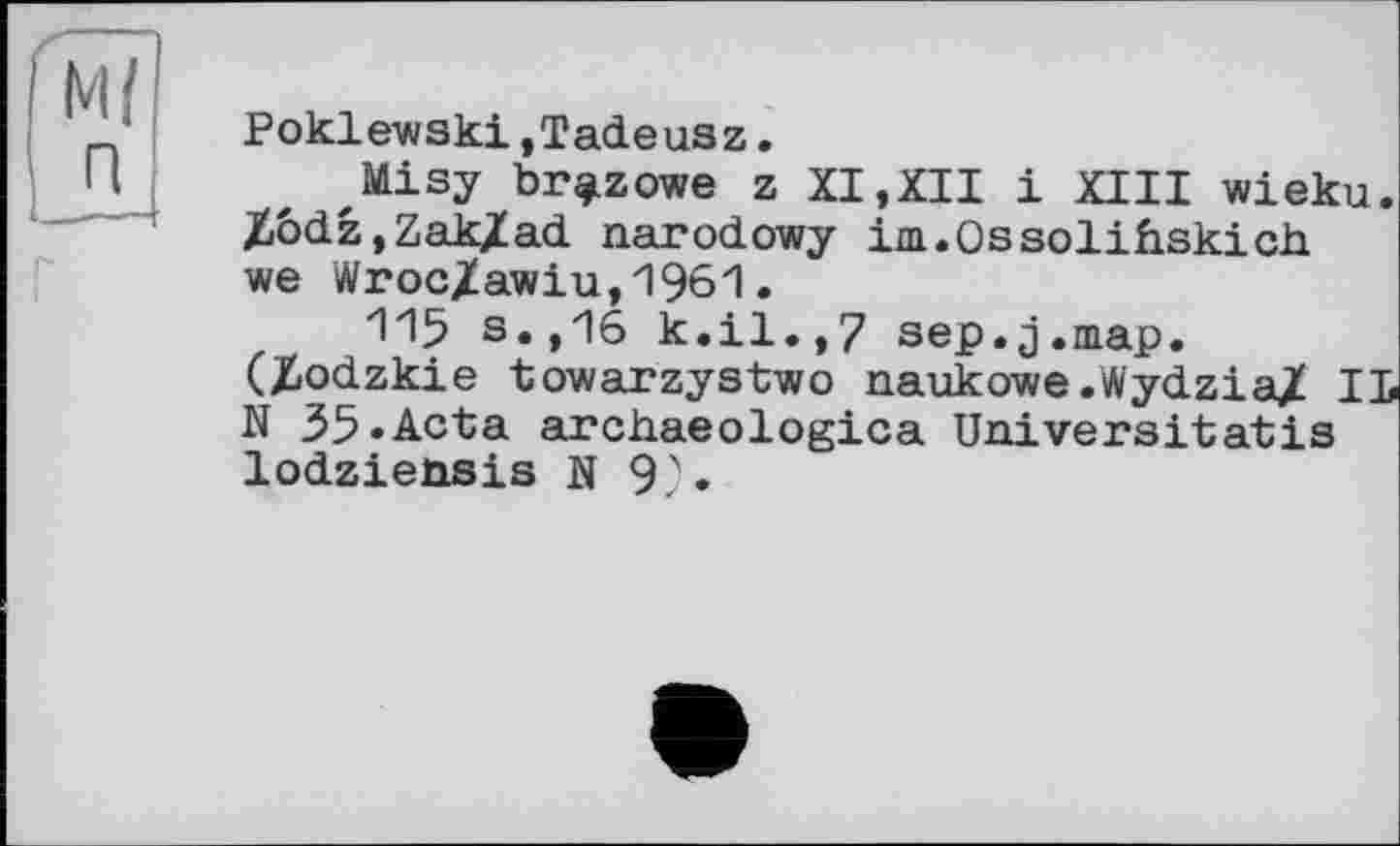 ﻿м/ R
Poklewski.Tadeusz.
JIILisy br^zowe z XI,XII і XIII wieku. Xôdz.Zak/ad narodowy im.Ossolihskich we Wroc/awiu,1961.
115 s.,16 k.il.,7 sep.j.map. (Zodzkie towarzystwo naukowe.Wydzia/ IL N 35.Acta archaeologica Universitatis lodziensis N 9).